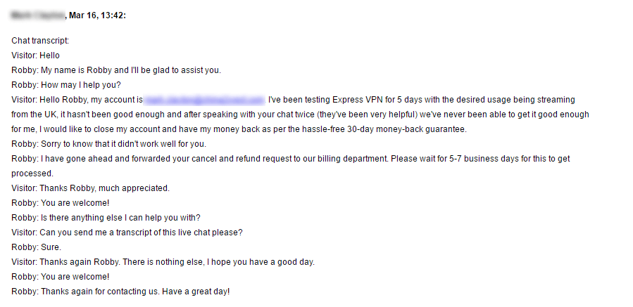 Text of chat transcript:
Visitor: Hello Robby, my account is Withheld. I've been testing Express VPN for 5 days with the desired usage being streaming from the UK, it hasn't been good enough and after speaking with your chat twice (they've been very helpful) we've never been able to get it good enough for me, I would like to close my account and have my money back as per the hassle-free 30-day money-back guarantee. Robby: Sorry to know that it didn't work well for you. Robby: I have gone ahead and forwarded your cancel and refund request to our billing department. Please wait for 5-7 business days for this to get processed.