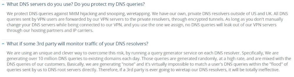 Question from VPN.ac FAQ page: What DNS servers do you use? Do you protect my DNS queries? Answer: We protect DNS queries against MitM hijacking and snooping, wiretapping. We have our own, private DNS resolvers outside of US and UK. All DNS queries sent by VPN users are forwarded by our VPN servers to the private resolvers, through encrypted tunnels. As long as you don't manually change your DNS servers while being connected to our VPN, and you use the one we assign, no DNS queries will leak out of our VPN servers through our hosting partners and IP carriers.  Question 2: What if some 3rd party will monitor traffic of your DNS resolvers? Answer 2: We are using an unique and clever way to overcome this risk, by running a query generator service on each DNS resolver. Specifically, We are generating over 10 million DNS queries to existing domains each day. Those queries are generated randomly, at a high rate, and are mixed with the DNS queries of our customers. Basically, we are generating