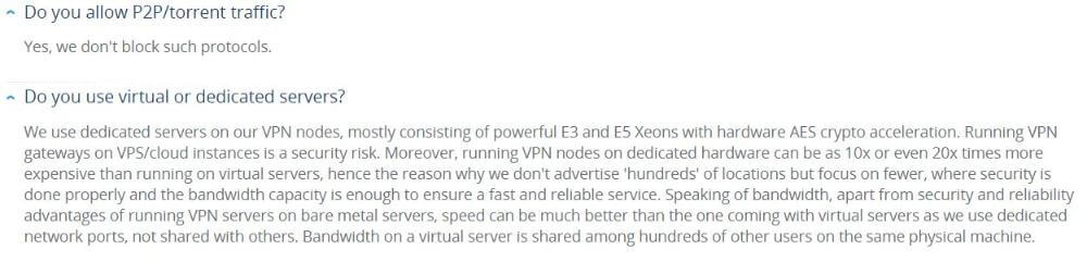 Question from VPN.ac FAQ page: Do you allow P2P/torrent traffic? Answer: Yes, we don't block such protocols. Do you use virtual or dedicated servers? We use dedicated servers on our VPN nodes, mostly consisting of powerful E3 and E5 Xeons with hardware AES crypto acceleration. Running VPN gateways on VPS/cloud instances is a security risk. Moreover, running VPN nodes on dedicated hardware can be as 10x or even 20x times more expensive than running on virtual servers, hence the reason why we don't advertise 'hundreds' of locations but focus on fewer, where security is done properly and the bandwidth capacity is enough to ensure a fast and reliable service. Speaking of bandwidth, apart from security and reliability advantages of running VPN servers on bare metal servers, speed can be much better than the one coming with virtual servers as we use dedicated network ports, not shared with others. Bandwidth on a virtual server is shared among hundreds of other users on the same physical machine.